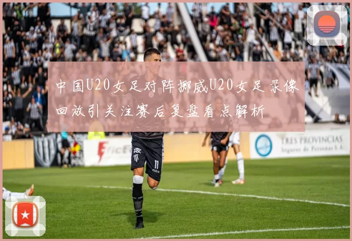 中国U20女足对阵挪威U20女足录像回放引关注赛后复盘看点解析