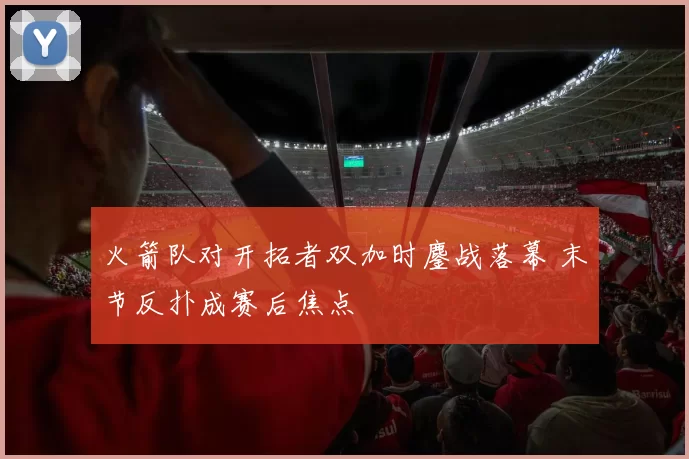 火箭队对开拓者双加时鏖战落幕 末节反扑成赛后焦点