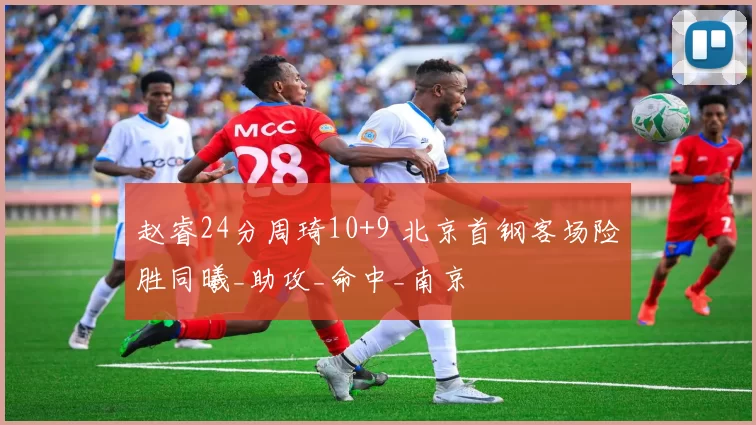 赵睿24分周琦10+9 北京首钢客场险胜同曦_助攻_命中_南京