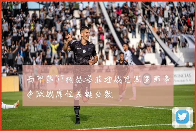西甲第37轮赫塔菲迎战巴塞罗那争夺欧战席位关键分数