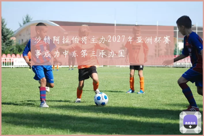 沙特阿拉伯将主办2027年亚洲杯赛事成为中东第三承办国