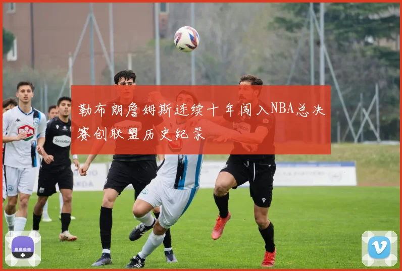 勒布朗詹姆斯连续十年闯入NBA总决赛创联盟历史纪录