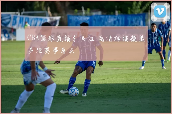 CBA篮球直播引关注 高清转播覆盖多场赛事看点