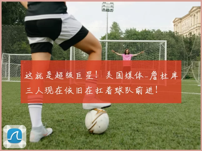 这就是超级巨星！美国媒体_詹杜库三人现在依旧在扛着球队前进！