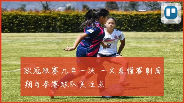 欧冠联赛几年一次 一文看懂赛制周期与参赛球队关注点