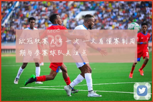 欧冠联赛几年一次 一文看懂赛制周期与参赛球队关注点