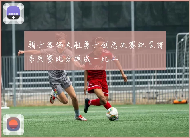 骑士客场大胜勇士创总决赛纪录将系列赛比分扳成一比二
