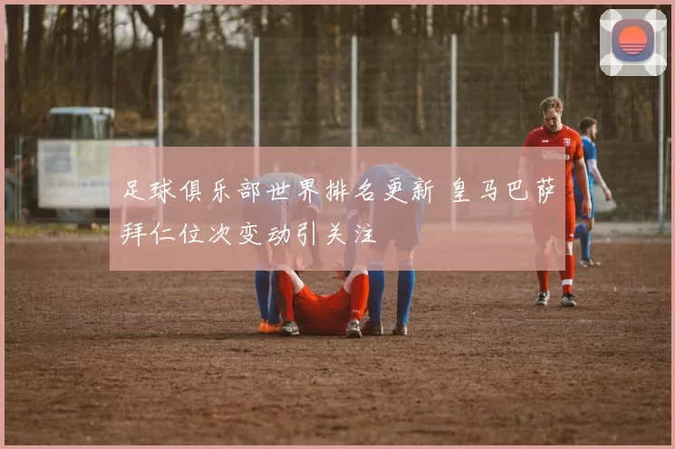 足球俱乐部世界排名更新 皇马巴萨拜仁位次变动引关注