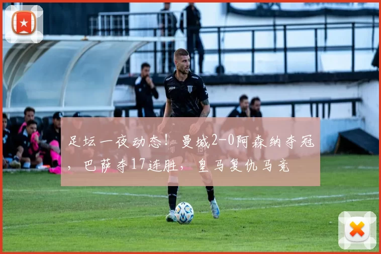 足坛一夜动态！曼城2-0阿森纳夺冠，巴萨夺17连胜，皇马复仇马竞