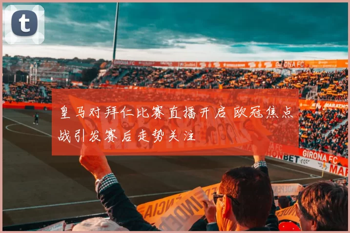 皇马对拜仁比赛直播开启 欧冠焦点战引发赛后走势关注