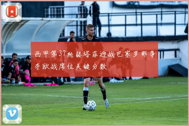 西甲第37轮赫塔菲迎战巴塞罗那争夺欧战席位关键分数