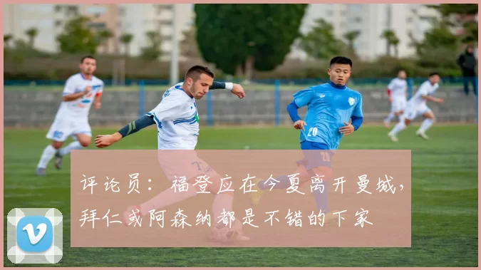 评论员：福登应在今夏离开曼城，拜仁或阿森纳都是不错的下家
