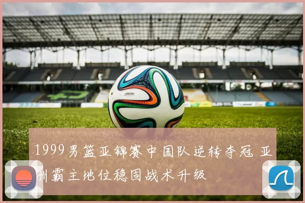 1999男篮亚锦赛中国队逆转夺冠 亚洲霸主地位稳固战术升级