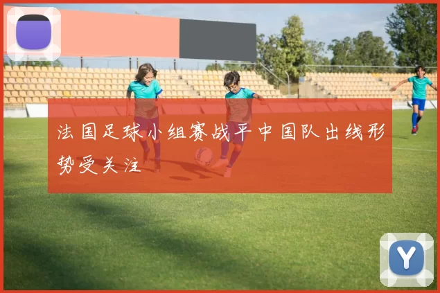 法国足球小组赛战平中国队出线形势受关注