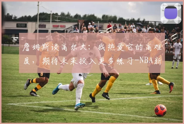 詹姆斯谈高尔夫：我热爱它的高难度，期待未来投入更多练习-NBA新闻