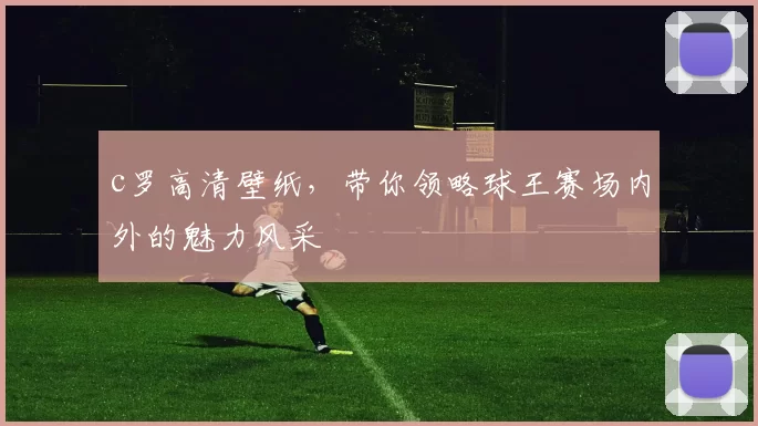 c罗高清壁纸，带你领略球王赛场内外的魅力风采