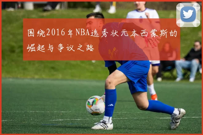 围绕2016年NBA选秀状元本西蒙斯的崛起与争议之路