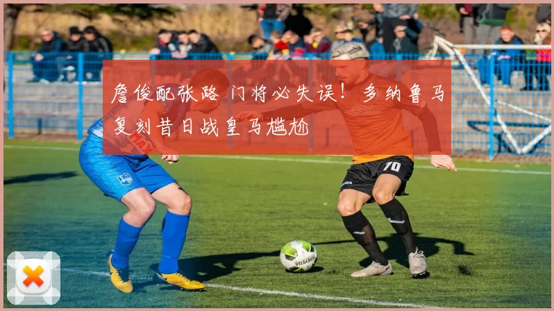 詹俊配张路 门将必失误！多纳鲁马复刻昔日战皇马尴尬