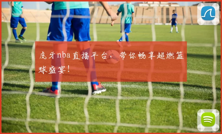 虎牙nba直播平台，带你畅享超燃篮球盛宴！