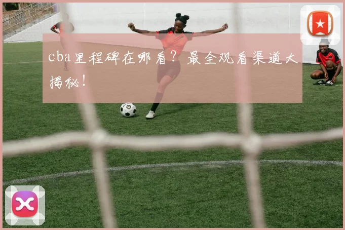 cba里程碑在哪看？最全观看渠道大揭秘！
