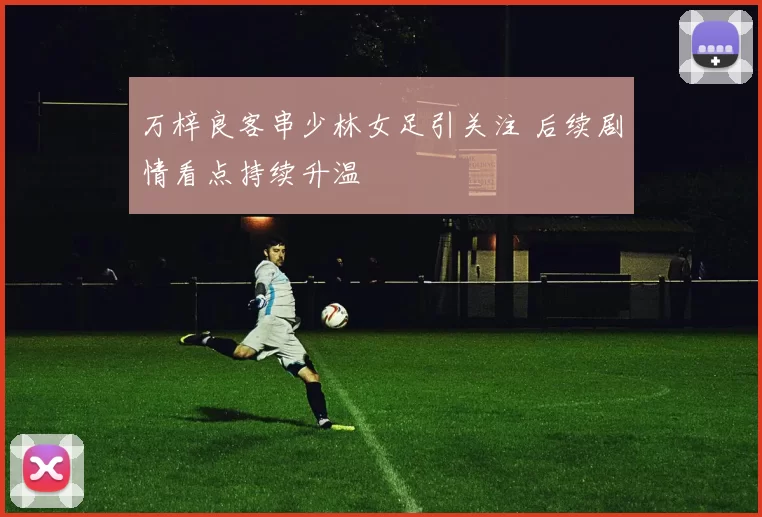 万梓良客串少林女足引关注 后续剧情看点持续升温