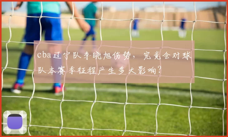 cba辽宁队李晓旭伤势，究竟会对球队本赛季征程产生多大影响？