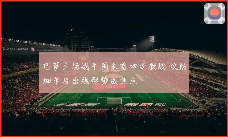 巴萨主场战平国米首回合激战 攻防细节与出线形势成焦点