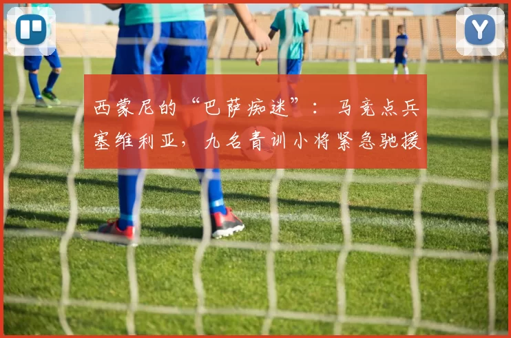 西蒙尼的“巴萨痴迷”：马竞点兵塞维利亚，九名青训小将紧急驰援！