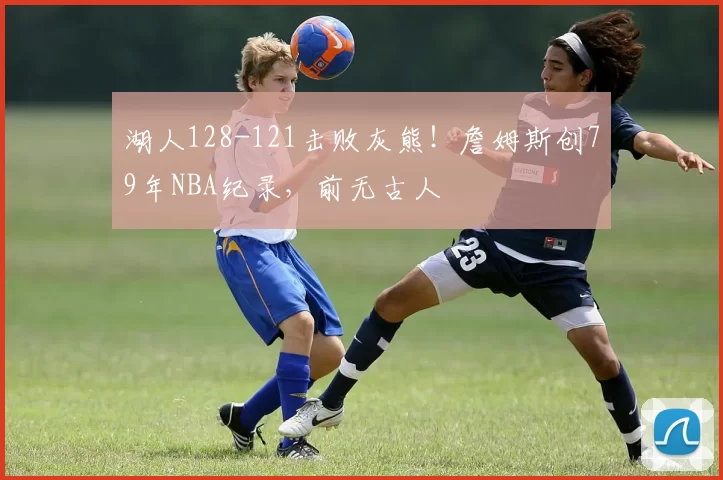 湖人128-121击败灰熊！詹姆斯创79年NBA纪录，前无古人
