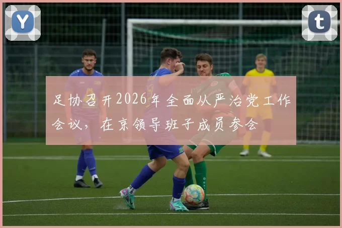 足协召开2026年全面从严治党工作会议,在京领导班子成员参会