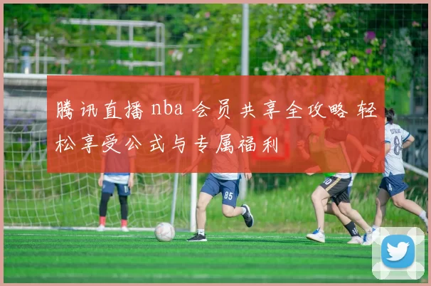 腾讯直播 nba 会员共享全攻略 轻松享受公式与专属福利