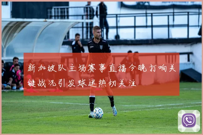 新加坡队主场赛事直播今晚打响关键战况引发球迷热切关注