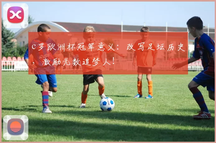 c罗欧洲杯冠军意义:改写足坛历史,激励无数追梦人!